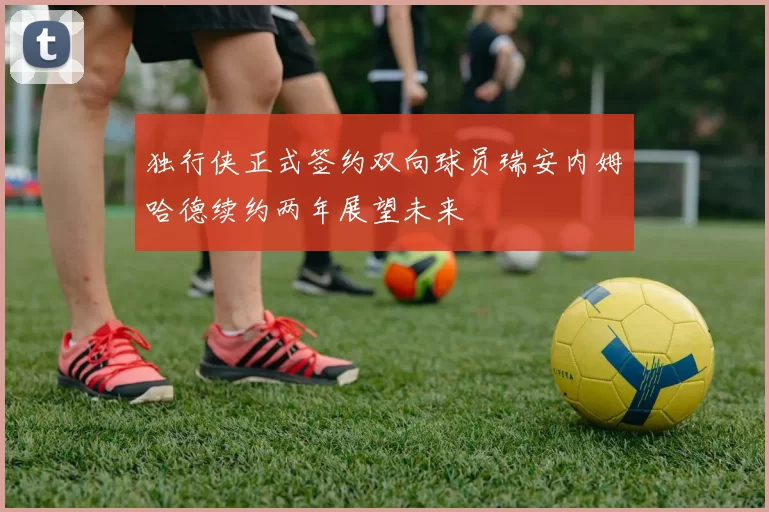 独行侠正式签约双向球员瑞安内姆哈德续约两年展望未来