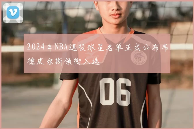 2024年NBA退役球星名单正式公布韦德皮尔斯领衔入选
