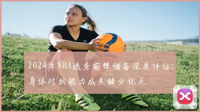 2024年NBA选秀前锋储备深度评估：身体对抗能力成关键分化点