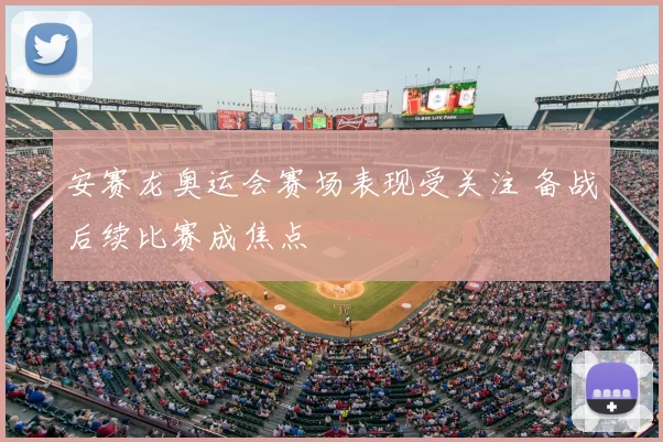 安赛龙奥运会赛场表现受关注 备战后续比赛成焦点