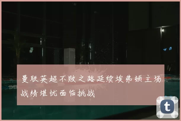 曼联英超不败之路延续埃弗顿主场战绩堪忧面临挑战
