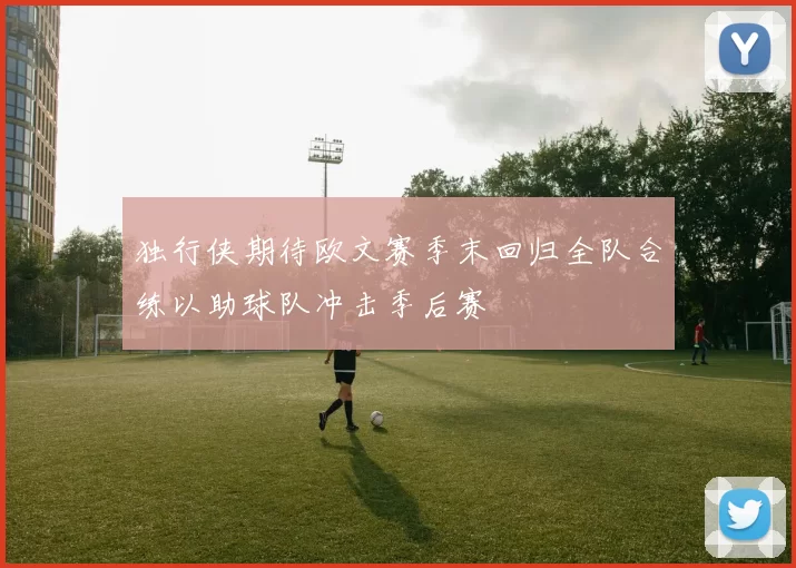 独行侠期待欧文赛季末回归全队合练以助球队冲击季后赛