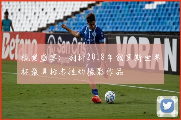 视觉盛宴：剖析2018年俄罗斯世界杯最具标志性的摄影作品