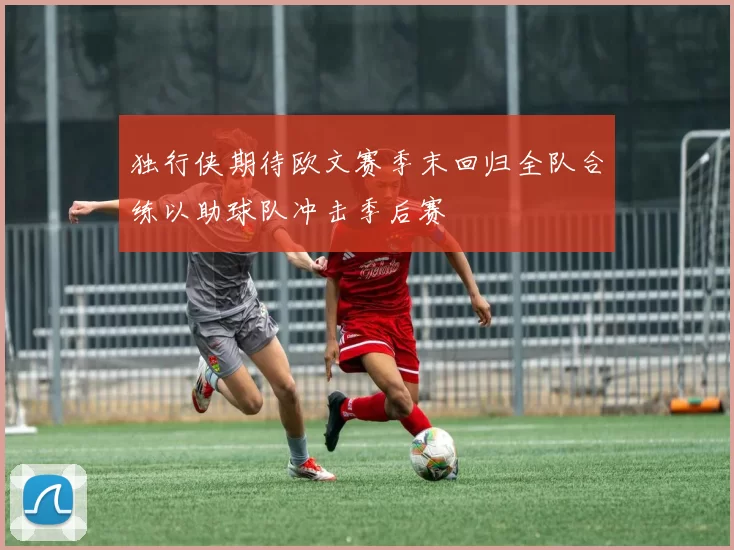 独行侠期待欧文赛季末回归全队合练以助球队冲击季后赛