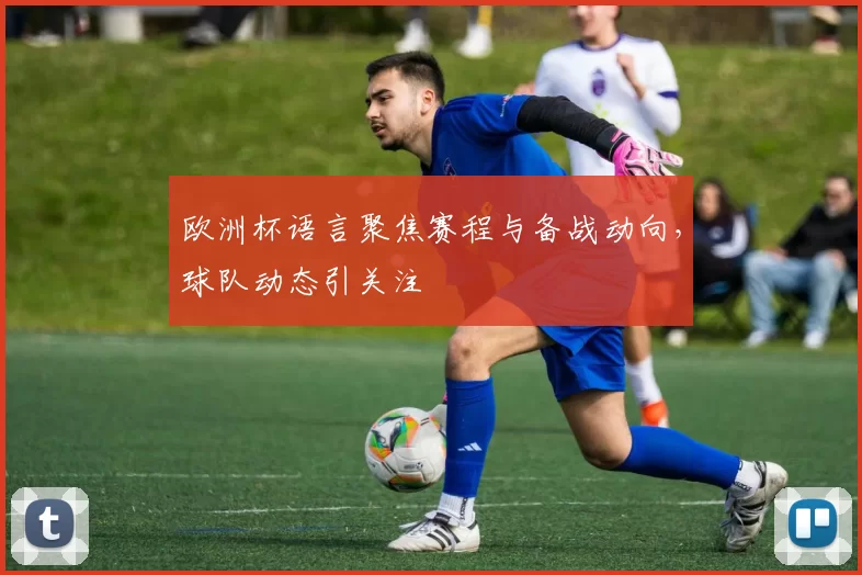 欧洲杯语言聚焦赛程与备战动向,球队动态引关注