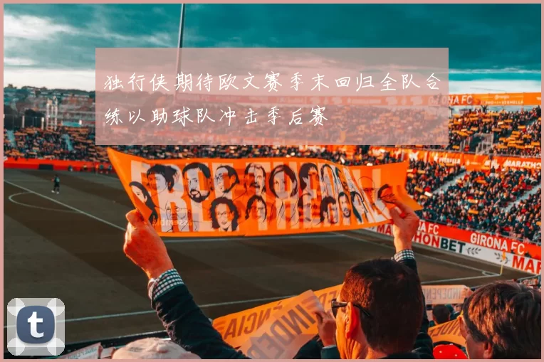 独行侠期待欧文赛季末回归全队合练以助球队冲击季后赛
