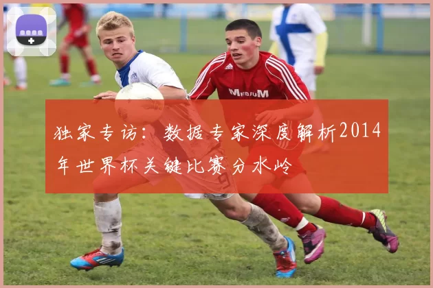 独家专访：数据专家深度解析2014年世界杯关键比赛分水岭