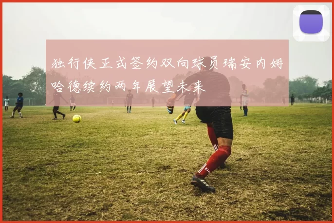 独行侠正式签约双向球员瑞安内姆哈德续约两年展望未来