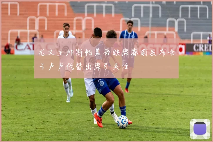 尤文主帅斯帕莱蒂缺席赛前发布会卡卢卢代替出席引关注