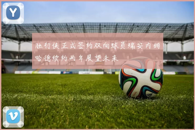 独行侠正式签约双向球员瑞安内姆哈德续约两年展望未来