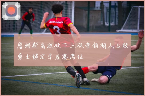 詹姆斯高效砍下三双带领湖人击败勇士锁定季后赛席位