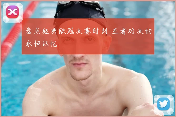 盘点经典欧冠决赛时刻 王者对决的永恒记忆