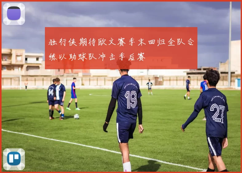 独行侠期待欧文赛季末回归全队合练以助球队冲击季后赛
