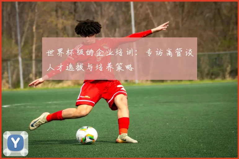 世界杯级的企业培训：专访高管谈人才选拔与培养策略