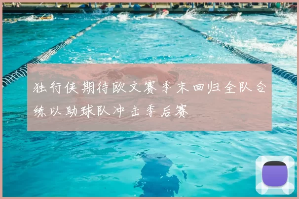 独行侠期待欧文赛季末回归全队合练以助球队冲击季后赛