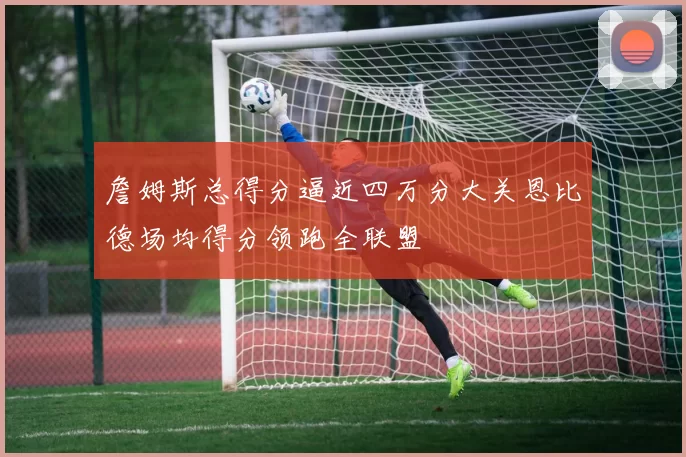 詹姆斯总得分逼近四万分大关恩比德场均得分领跑全联盟