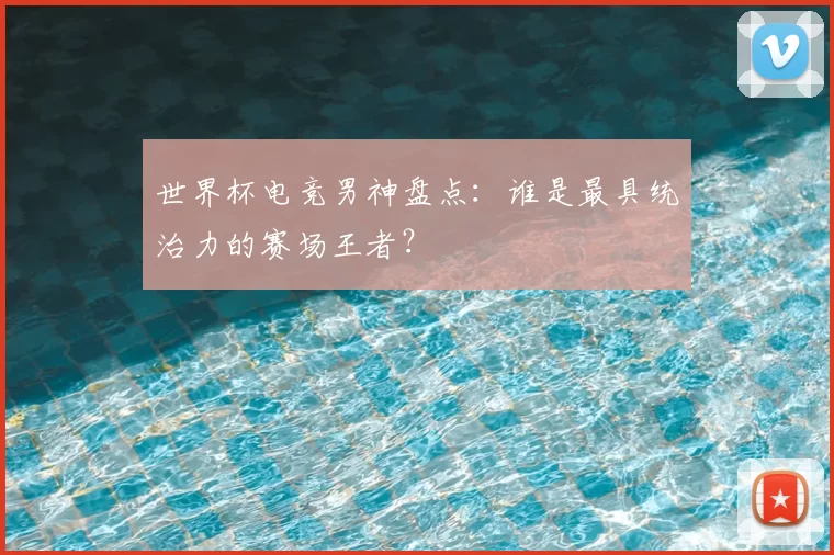 世界杯电竞男神盘点：谁是最具统治力的赛场王者？