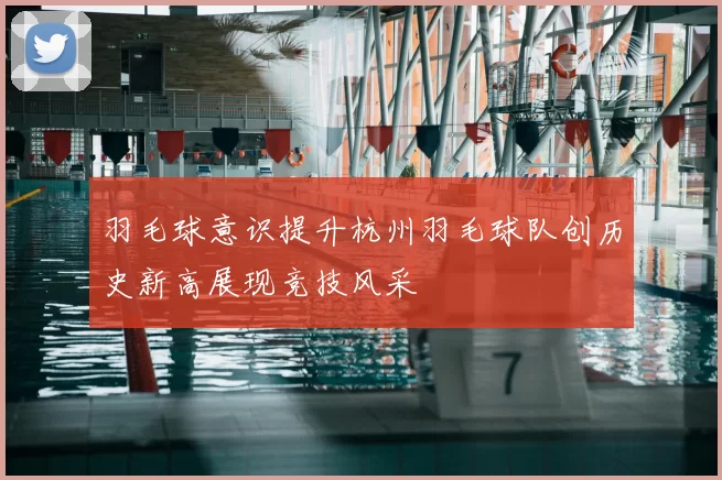 羽毛球意识提升杭州羽毛球队创历史新高展现竞技风采