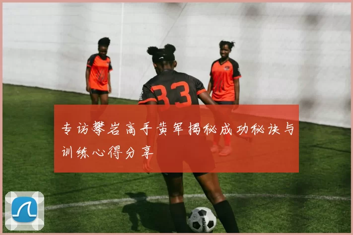专访攀岩高手黄军揭秘成功秘诀与训练心得分享