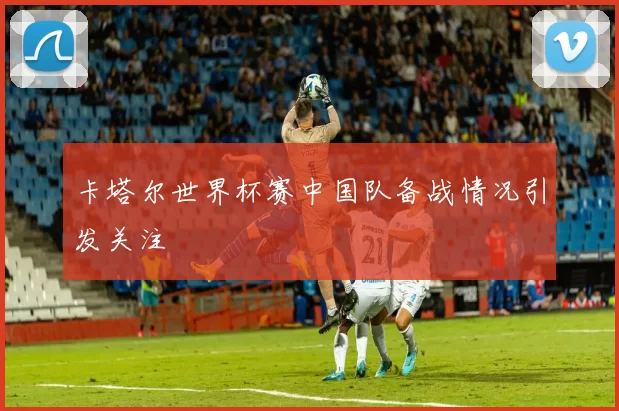卡塔尔世界杯赛中国队备战情况引发关注