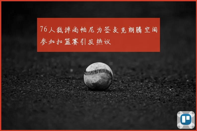 76人裁掉尚帕尼为签麦克朗腾空间参加扣篮赛引发热议