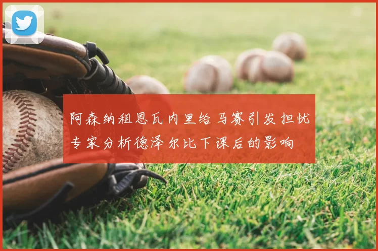 阿森纳租恩瓦内里给马赛引发担忧专家分析德泽尔比下课后的影响