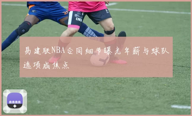 易建联NBA合同细节曝光年薪与球队选项成焦点