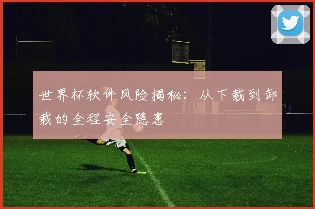 世界杯软件风险揭秘：从下载到卸载的全程安全隐患