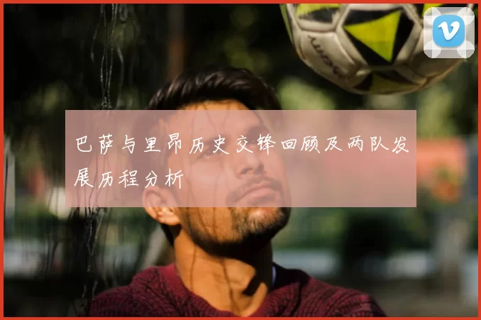 巴萨与里昂历史交锋回顾及两队发展历程分析
