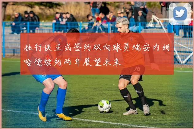 独行侠正式签约双向球员瑞安内姆哈德续约两年展望未来