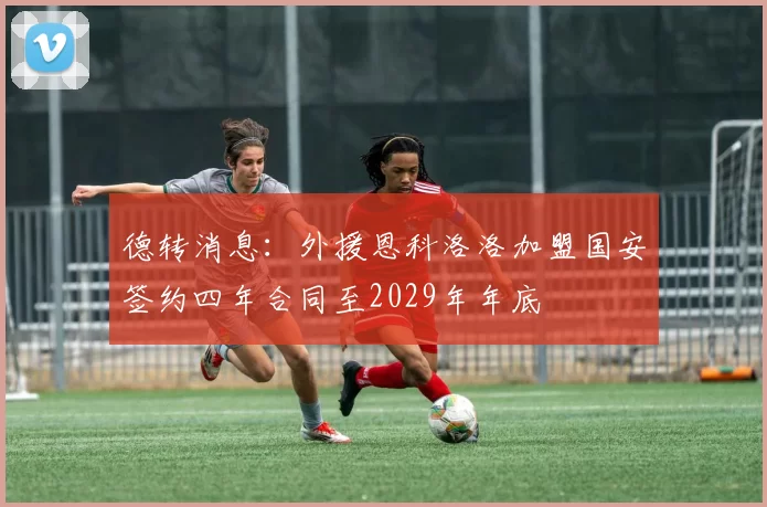 德转消息:外援恩科洛洛加盟国安签约四年合同至2029年年底