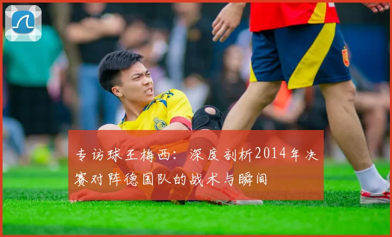 专访球王梅西：深度剖析2014年决赛对阵德国队的战术与瞬间