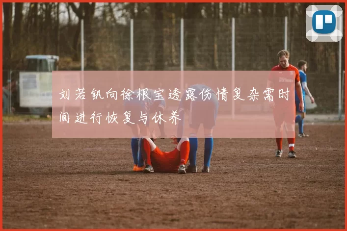 刘若钒向徐根宝透露伤情复杂需时间进行恢复与休养