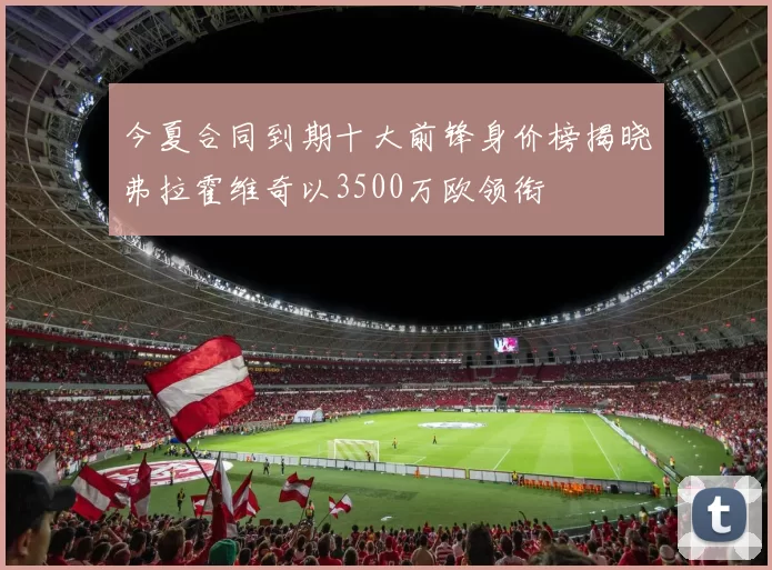 今夏合同到期十大前锋身价榜揭晓弗拉霍维奇以3500万欧领衔