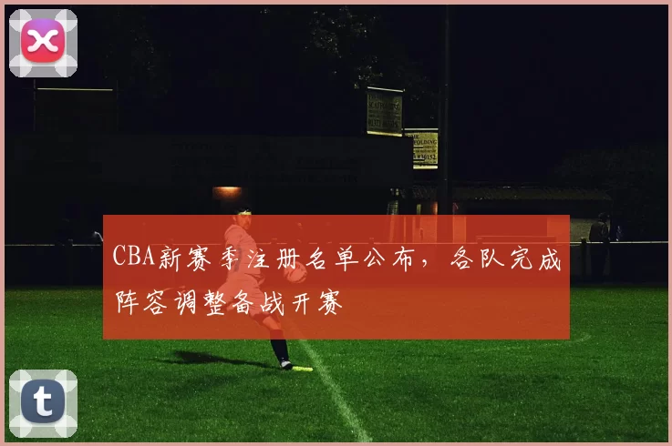 CBA新赛季注册名单公布，各队完成阵容调整备战开赛