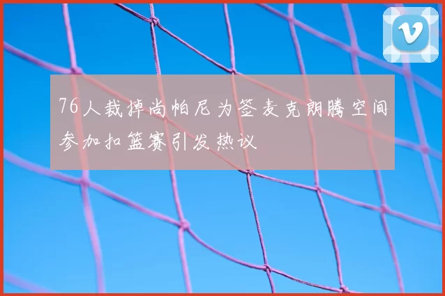 76人裁掉尚帕尼为签麦克朗腾空间参加扣篮赛引发热议