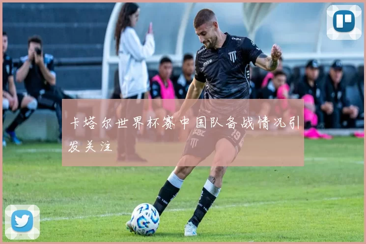 卡塔尔世界杯赛中国队备战情况引发关注