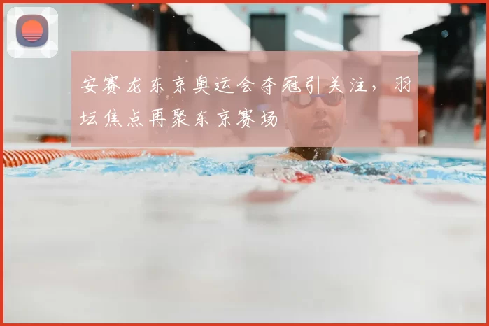 安赛龙东京奥运会夺冠引关注，羽坛焦点再聚东京赛场