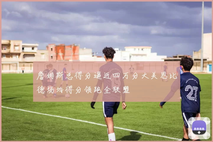 詹姆斯总得分逼近四万分大关恩比德场均得分领跑全联盟