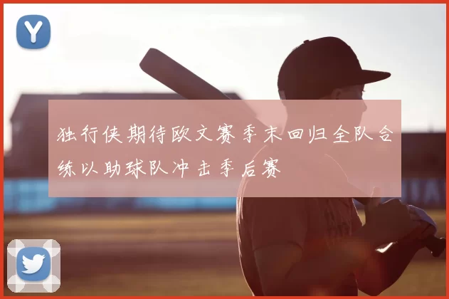 独行侠期待欧文赛季末回归全队合练以助球队冲击季后赛
