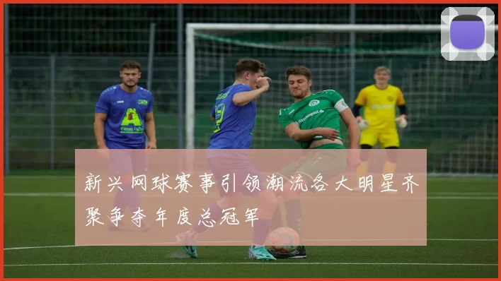 新兴网球赛事引领潮流各大明星齐聚争夺年度总冠军