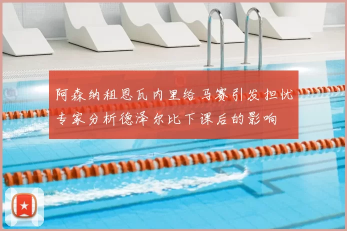 阿森纳租恩瓦内里给马赛引发担忧专家分析德泽尔比下课后的影响