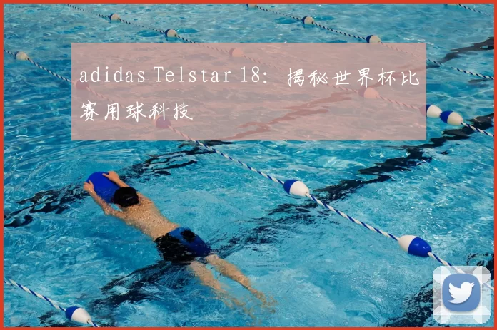 adidas Telstar 18：揭秘世界杯比赛用球科技