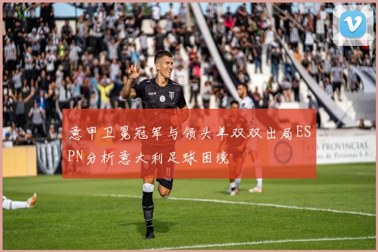 意甲卫冕冠军与领头羊双双出局ESPN分析意大利足球困境