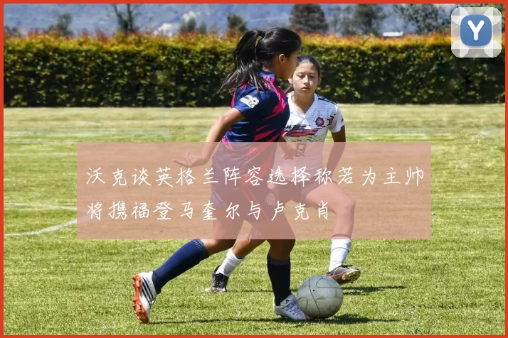 沃克谈英格兰阵容选择称若为主帅将携福登马奎尔与卢克肖