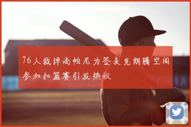76人裁掉尚帕尼为签麦克朗腾空间参加扣篮赛引发热议