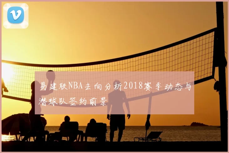 易建联NBA去向分析2018赛季动态与潜球队签约前景