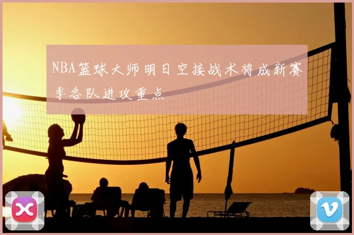 NBA篮球大师明日空接战术将成新赛季各队进攻重点