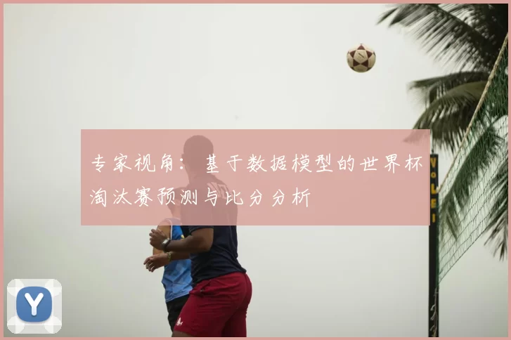 专家视角：基于数据模型的世界杯淘汰赛预测与比分分析