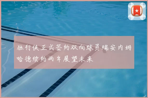 独行侠正式签约双向球员瑞安内姆哈德续约两年展望未来
